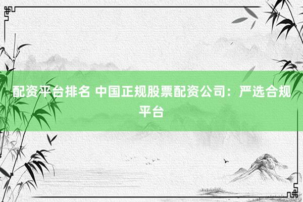 配资平台排名 中国正规股票配资公司：严选合规平台