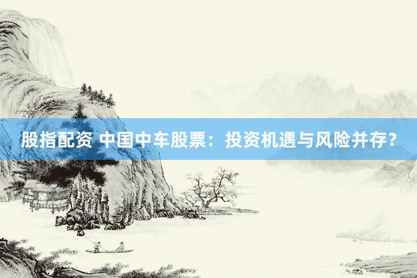 股指配资 中国中车股票：投资机遇与风险并存？