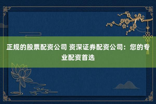 正规的股票配资公司 资深证券配资公司：您的专业配资首选