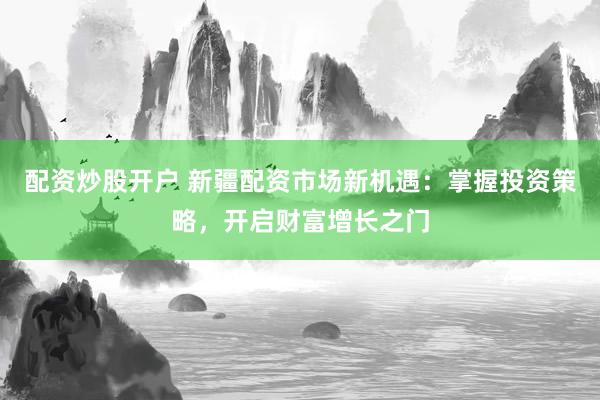 配资炒股开户 新疆配资市场新机遇:掌握投资策略,开启财富增长之门